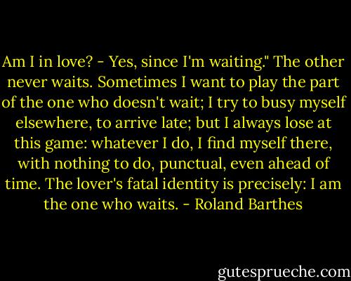 Am I in love? - Yes, since I'm waiting." The other never waits. Sometimes I want to play the part of the one who doesn't wait; I try to busy myself elsewhere, to arrive late; but I always lose at this game: whatever I do, I find myself there, with nothing to do, punctual, even ahead of time. The lover's fatal identity is precisely: I am the one who waits. - Roland Barthes