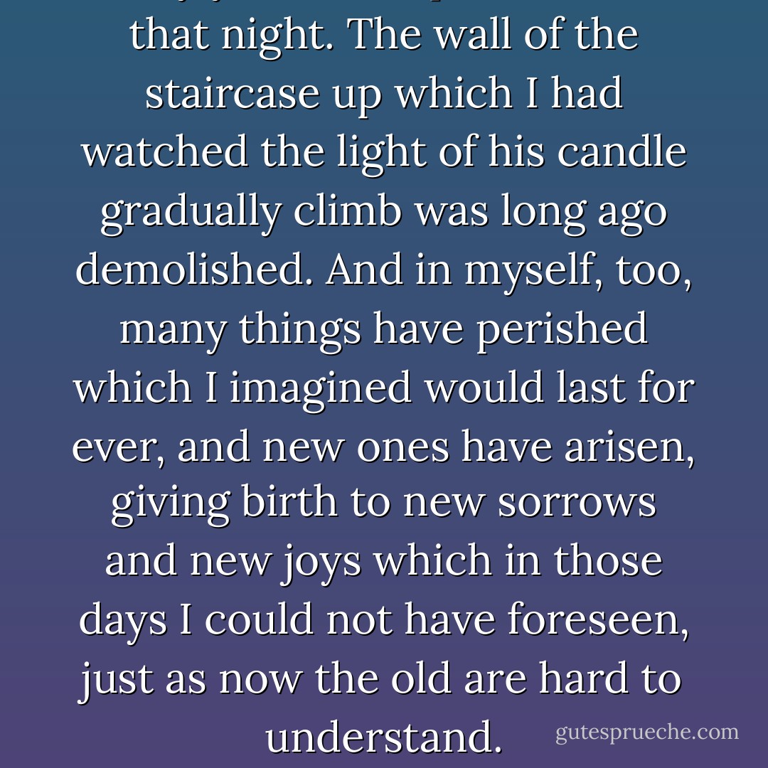 Many years have passed since that night. The wall of the staircase up which I had watched the light of his candle gradually climb was long ago demolished. And in myself, too, many things have perished which I imagined would last for ever, and new ones have arisen, giving birth to new sorrows and new joys which in those days I could not have foreseen, just as now the old are hard to understand. - Marcel Proust