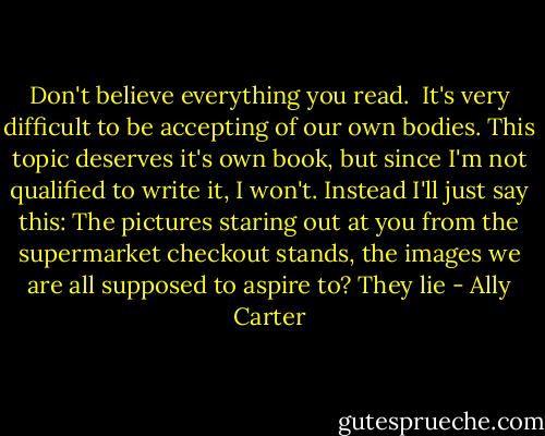 Don't believe everything you read. <br />It's very difficult to be accepting of our own bodies. This topic deserves it's own book, but since I'm not qualified to write it, I won't. Instead I'll just say this: The pictures staring out at you from the supermarket checkout stands, the images we are all supposed to aspire to? They lie - Ally Carter