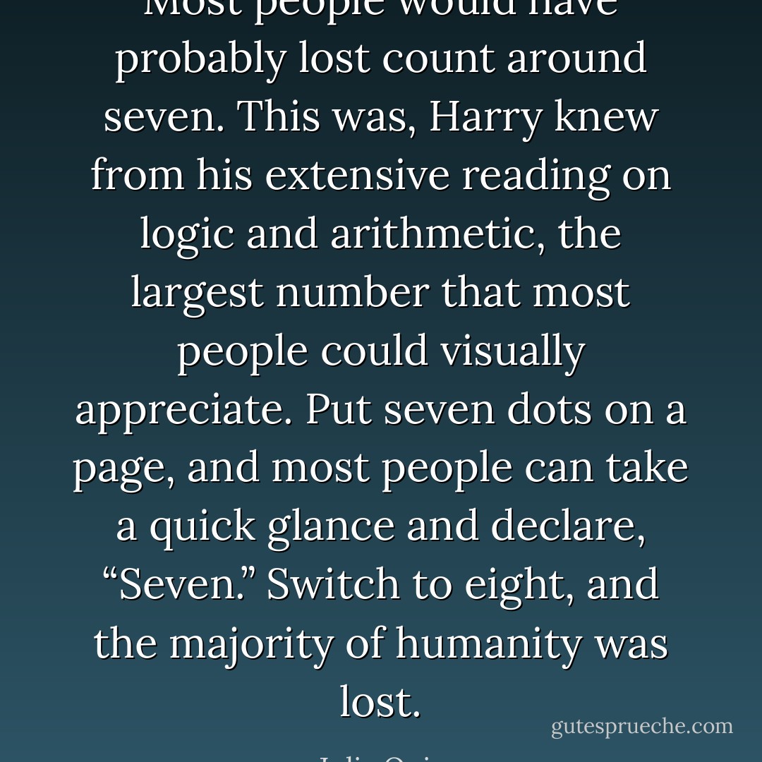 Most people would have probably lost count around seven. This was, Harry knew<br />from his extensive reading on logic and arithmetic, the largest number that most people<br />could visually appreciate. Put seven dots on a page, and most people can take a quick<br />glance and declare, “Seven.” Switch to eight, and the majority of humanity was lost. - Julia Quinn