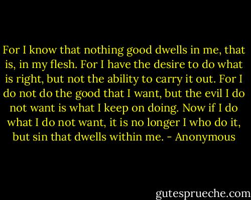 For I know that nothing good dwells in me, that is, in my flesh. For I have the desire to do what is right, but not the ability to carry it out. For I do not do the good that I want, but the evil I do not want is what I keep on doing. Now if I do what I do not want, it is no longer I who do it, but sin that dwells within me. - Anonymous