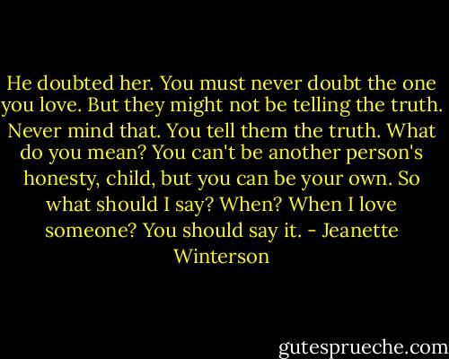 He doubted her. You must never doubt the one you love.<br />But they might not be telling the truth.<br />Never mind that. You tell them the truth.<br />What do you mean?<br />You can't be another person's honesty, child, but you can be your own.<br />So what should I say?<br />When?<br />When I love someone?<br />You should say it. - Jeanette Winterson
