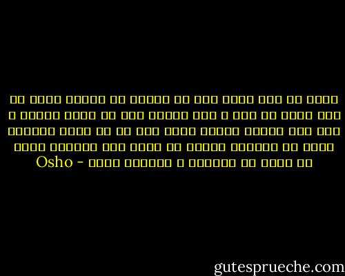 مردم به اين دليل عشق مي ورزند كه غمگين اند؛ به اين دليل در جست و جوي ديگري اند كه تنها هستند و عشق فقط زماني امكان پذير است كه تو تنها نباشي، بلكه در يگانگي باشي؛ با خودت قهر نباشي، بلكه با خودت در شيفتگي و سرمستي باشي - Osho