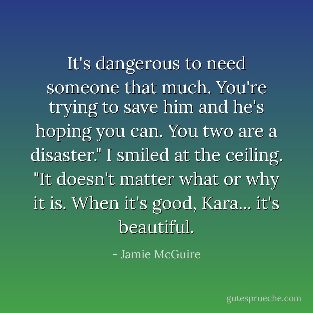 It's dangerous to need someone that much. You're trying to save him and he's hoping you can. You two are a disaster." I smiled at the ceiling. "It doesn't matter what or why it is. When it's good, Kara... it's beautiful. - Jamie McGuire