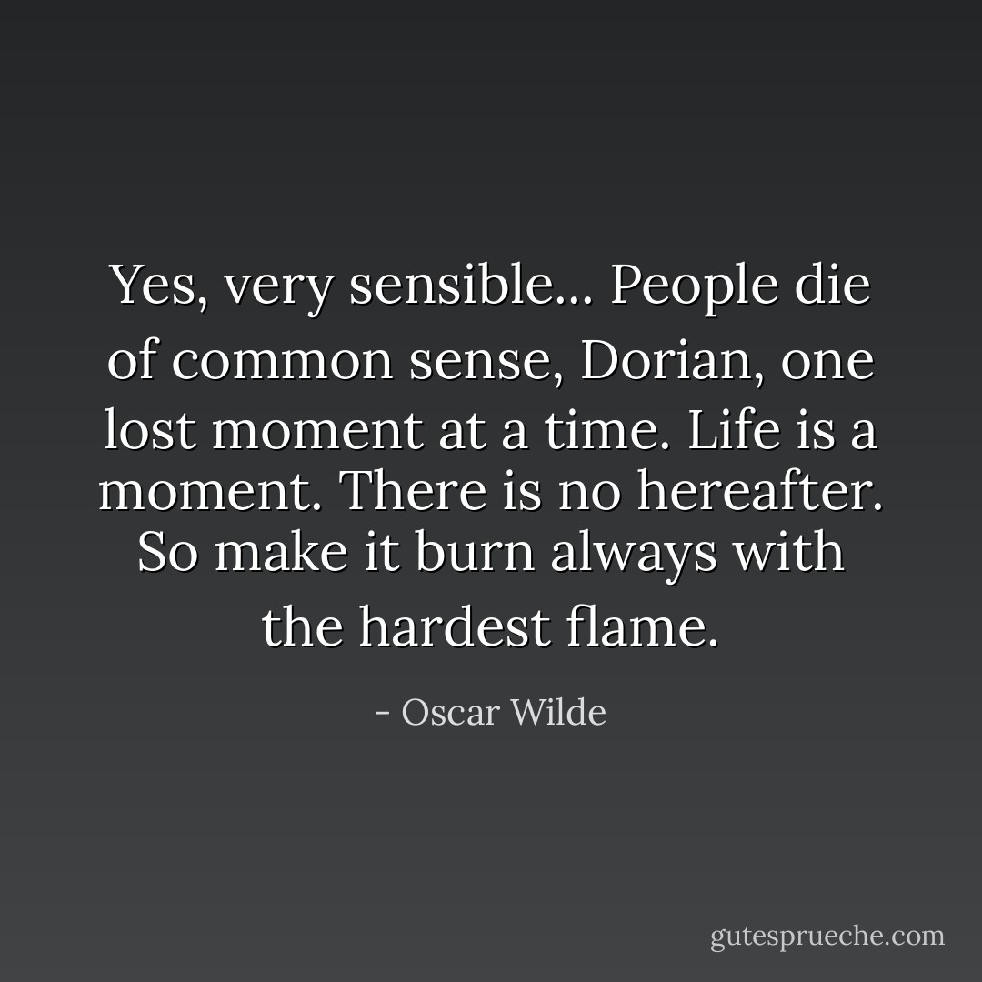 Yes, very sensible... People die of common sense, Dorian, one lost moment at a time. Life is a moment. There is no hereafter. So make it burn always with the hardest flame. - Oscar Wilde
