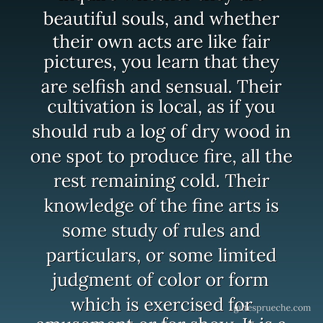 Those who are esteemed umpires of taste, are often persons who have acquired some knowledge of admired pictures or sculptures, and have an inclination for whatever is elegant; but if you inquire whether they are beautiful souls, and whether their own acts are like fair pictures, you learn that they are selfish and sensual. Their cultivation is local, as if you should rub a log of dry wood in one spot to produce fire, all the rest remaining cold. Their knowledge of the fine arts is some study of rules and particulars, or some limited judgment of color or form which is exercised for amusement or for show. It is a proof of the shallowness of the doctrine of beauty, as it lies in the minds of our amateurs, that men seem to have lost the perception of the instant dependence of form upon soul. - Ralph Waldo Emerson