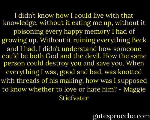 I didn’t know how I could live with that knowledge, without it eating me up, without it poisoning every happy memory I had of growing up. Without it ruining everything Beck and I had.<br />I didn’t understand how someone could be both God and the devil. How the same person could destroy you and save you. When everything I was, good and bad, was knotted with threads of his making, how was I supposed to know whether to love or hate him? - Maggie Stiefvater