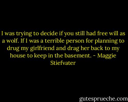 I was trying to decide if you still had free will as a wolf. If I was a terrible person for planning to drug my girlfriend and drag her back to my house to keep in the basement. - Maggie Stiefvater