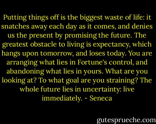 Putting things off is the biggest waste of life: it snatches away each day as it comes, and denies us the present by promising the future. The greatest obstacle to living is expectancy, which hangs upon tomorrow, and loses today. You are arranging what lies in Fortune's control, and abandoning what lies in yours. What are you looking at? To what goal are you straining? The whole future lies in uncertainty: live immediately. - Seneca