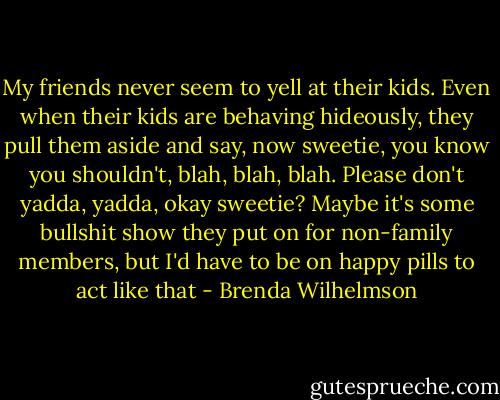My friends never seem to yell at their kids. Even when their kids are behaving hideously, they pull them aside and say, now sweetie, you know you shouldn't, blah, blah, blah. Please don't yadda, yadda, okay sweetie? Maybe it's some bullshit show they put on for non-family members, but I'd have to be on happy pills to act like that - Brenda Wilhelmson