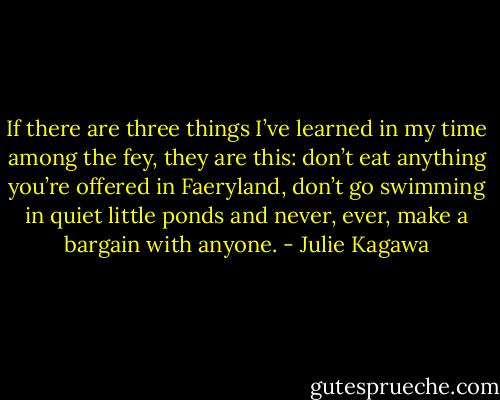 If there are three things I’ve learned in my time among the fey, they are this: don’t eat anything you’re offered in Faeryland, don’t go swimming in quiet little ponds and never, ever, make a bargain with anyone. - Julie Kagawa