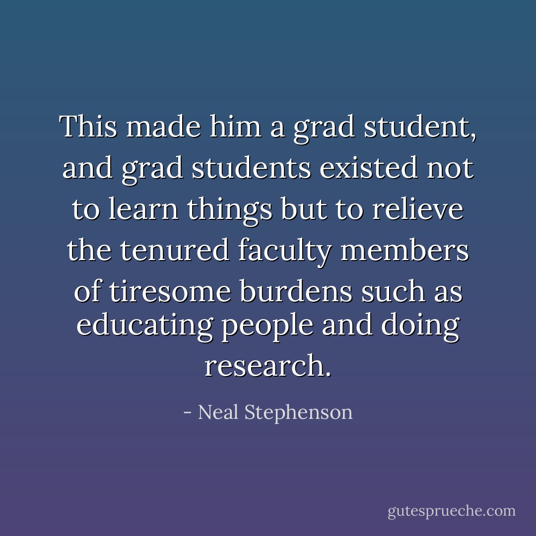 This made him a grad student, and grad students existed not to learn things but to relieve the tenured faculty members of tiresome burdens such as educating people and doing research. - Neal Stephenson
