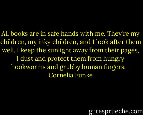 All books are in safe hands with me. They're my children, my inky children, and I look after them well. I keep the sunlight away from their pages, I dust and protect them from hungry hookworms and grubby human fingers. - Cornelia Funke
