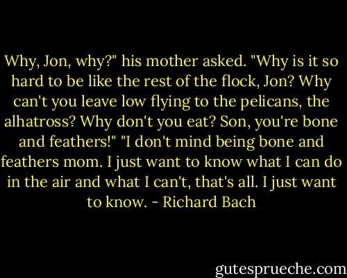 Why, Jon, why?" his mother asked. "Why is it so hard to be like the rest of the flock, Jon? Why can't you leave low flying to the pelicans, the alhatross? Why don't you eat? Son, you're bone and feathers!" "I don't mind being bone and feathers mom. I just want to know what I can do in the air and what I can't, that's all. I just want to know. - Richard Bach