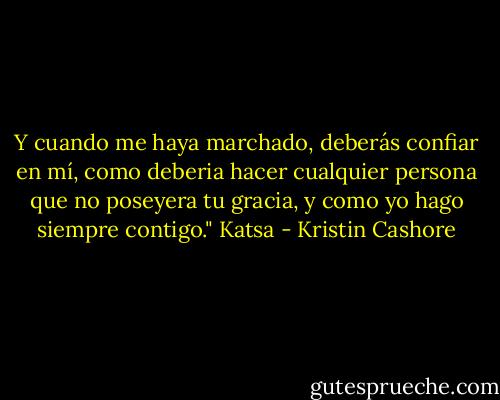 Y cuando me haya marchado, deberás confiar en mí, como deberia hacer cualquier persona que no poseyera tu gracia, y como yo hago siempre contigo." Katsa - Kristin Cashore