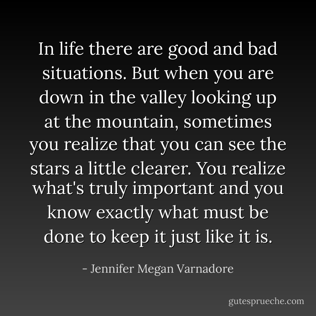 In life there are good and bad situations. But when you are down in the valley looking up at the mountain, sometimes you realize that you can see the stars a little clearer. You realize what's truly important and you know exactly what must be done to keep it just like it is. - Jennifer Megan Varnadore