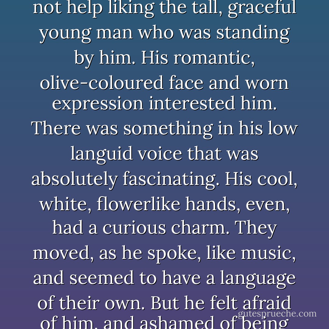 Dorian Gray frowned and turned his head away. He could not help liking the tall, graceful young man who was standing by him. His romantic, olive-coloured face and worn expression interested him. There was something in his low languid voice that was absolutely fascinating. His cool, white, flowerlike hands, even, had a curious charm. They moved, as he spoke, like music, and seemed to have a language of their own. But he felt afraid of him, and ashamed of being afraid. - Oscar Wilde