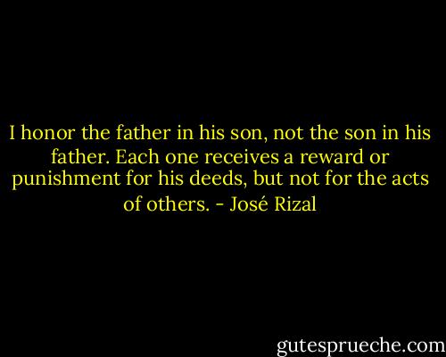 I honor the father in his son, not the son in his father. Each one receives a reward or punishment for his deeds, but not for the acts of others. - José Rizal