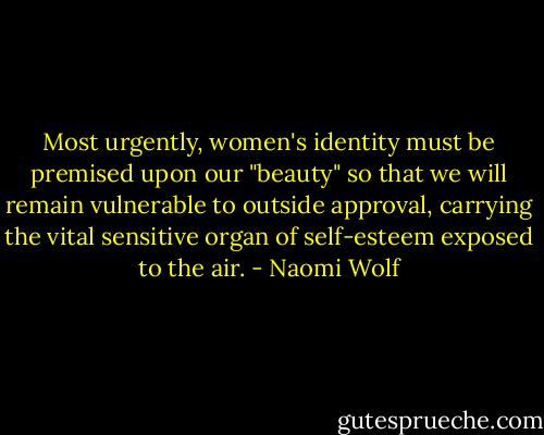 Most urgently, women's identity must be premised upon our "beauty" so that we will remain vulnerable to outside approval, carrying the vital sensitive organ of self-esteem exposed to the air. - Naomi Wolf