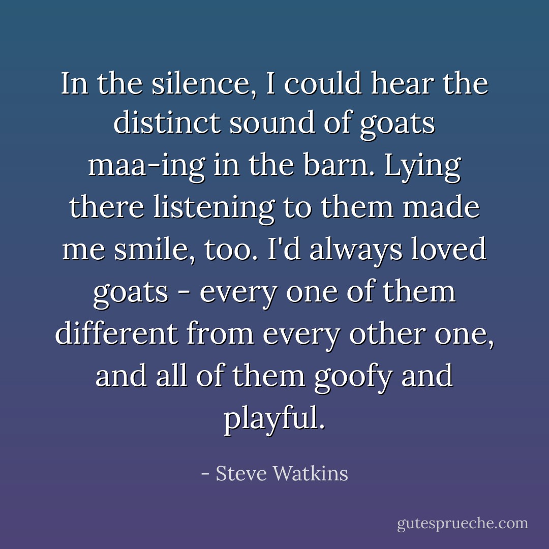 In the silence, I could hear the distinct sound of goats maa-ing in the barn. Lying there listening to them made me smile, too. I'd always loved goats - every one of them different from every other one, and all of them goofy and playful. - Steve Watkins