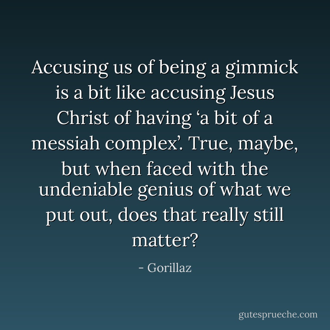 Accusing us of being a gimmick is a bit like accusing Jesus Christ of having ‘a bit of a messiah complex’. True, maybe, but when faced with the undeniable genius of what we put out, does that really still matter? - Gorillaz