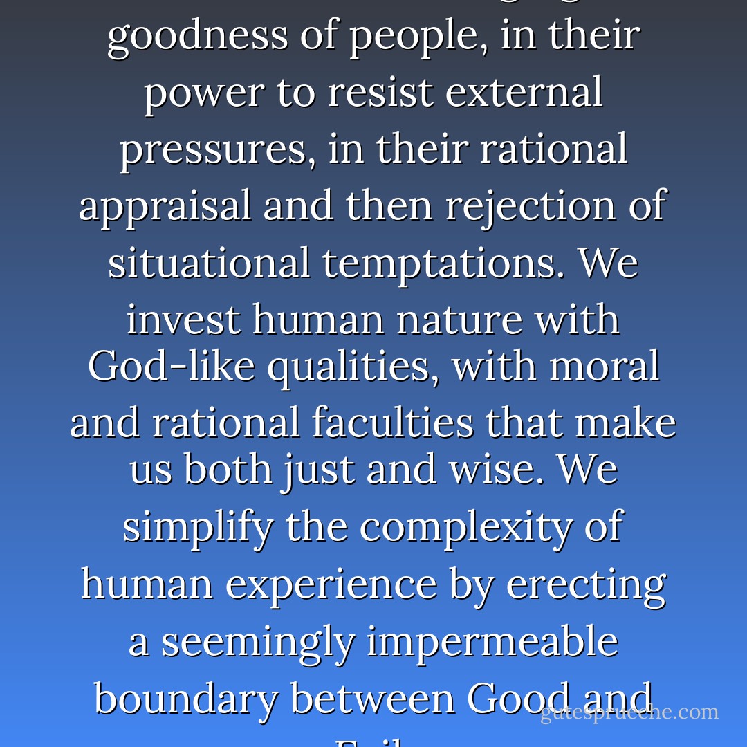 We want to believe in the essential, unchanging goodness of people, in their power to resist external pressures, in their rational appraisal and then rejection of situational temptations. We invest human nature with God-like qualities, with moral and rational faculties that make us both just and wise. We simplify the complexity of human experience by erecting a seemingly impermeable boundary between Good and Evil. - Philip G. Zimbardo