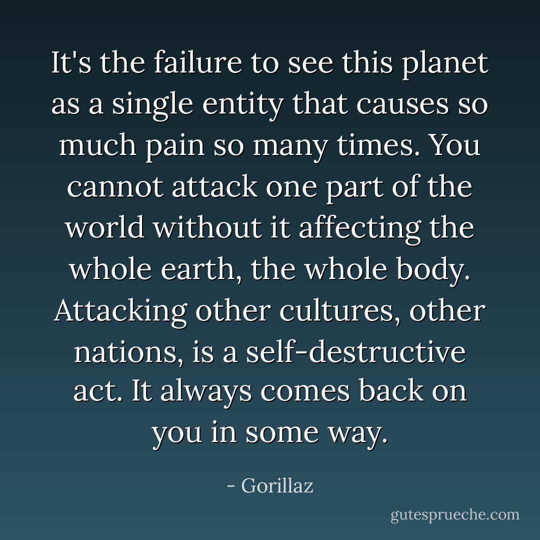 It's the failure to see this planet as a single entity that causes so much pain so many times. You cannot attack one part of the world without it affecting the whole earth, the whole body. Attacking other cultures, other nations, is a self-destructive act. It always comes back on you in some way. - Gorillaz