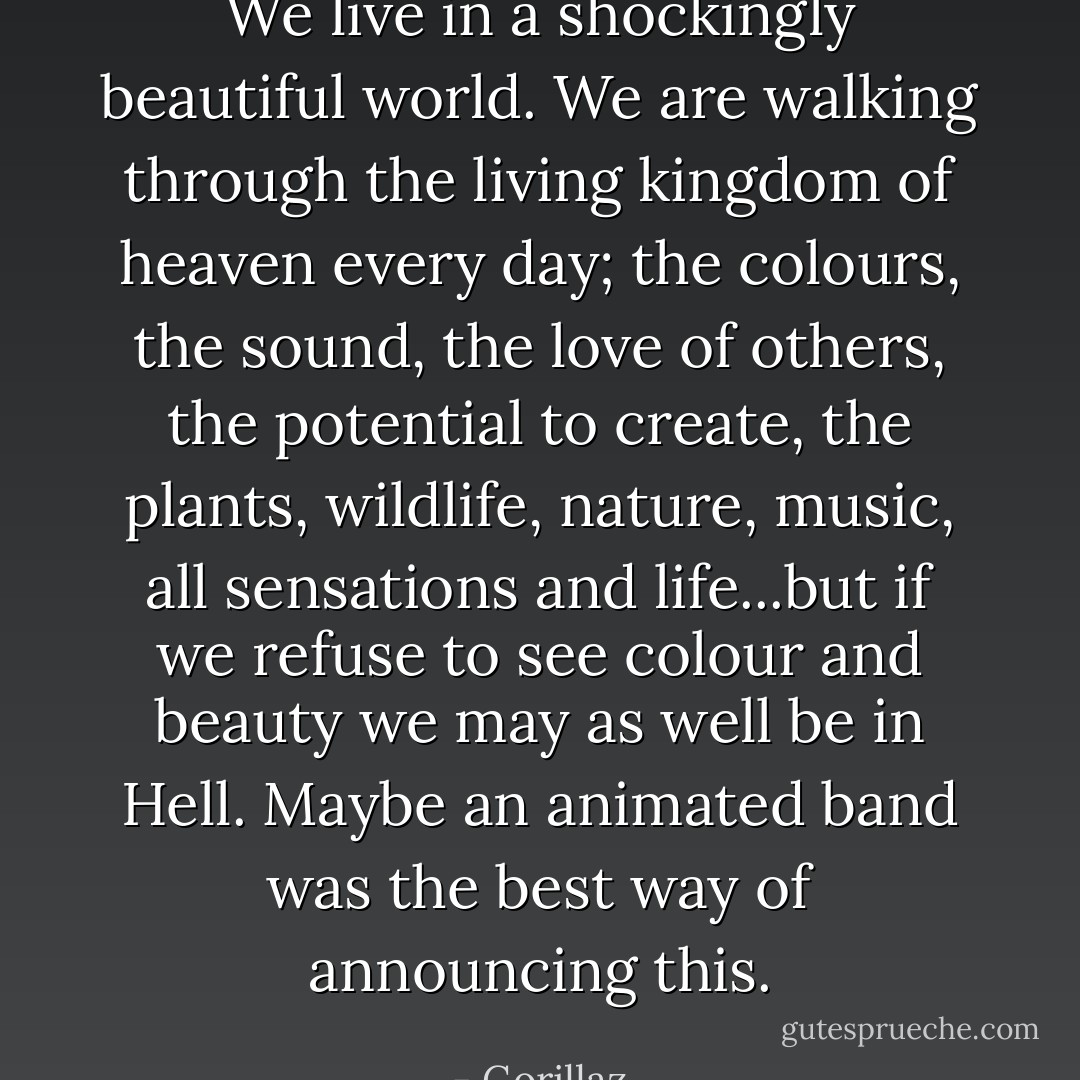 We live in a shockingly beautiful world. We are walking through the living kingdom of heaven every day; the colours, the sound, the love of others, the potential to create, the plants, wildlife, nature, music, all sensations and life...but if we refuse to see colour and beauty we may as well be in Hell. Maybe an animated band was the best way of announcing this. - Gorillaz