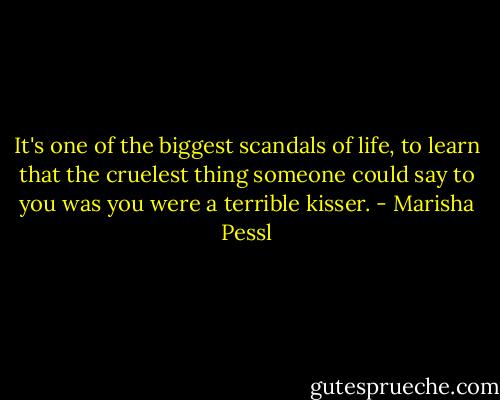 It's one of the biggest scandals of life, to learn that the cruelest thing someone could say to you was you were a terrible kisser. - Marisha Pessl