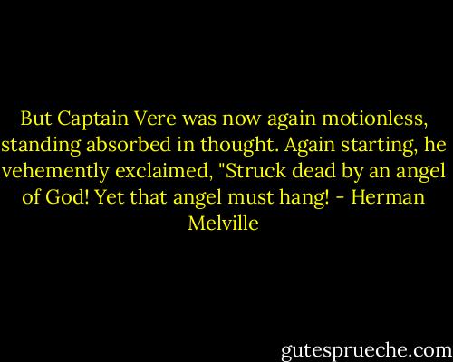 But Captain Vere was now again motionless, standing absorbed in thought. Again starting, he vehemently exclaimed, "Struck dead by an angel of God! Yet that angel must hang! - Herman Melville