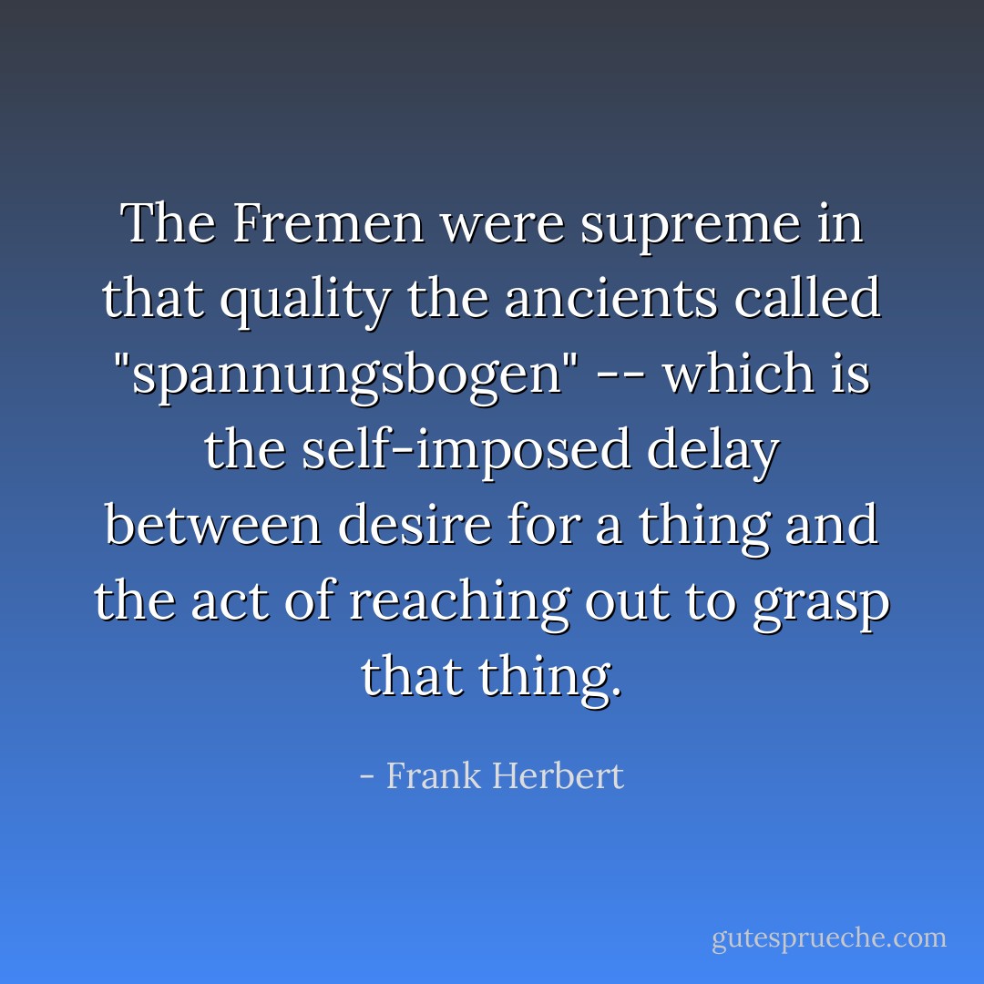 The Fremen were supreme in that quality the ancients called "spannungsbogen" -- which is the self-imposed delay between desire for a thing and the act of reaching out to grasp that thing. - Frank Herbert