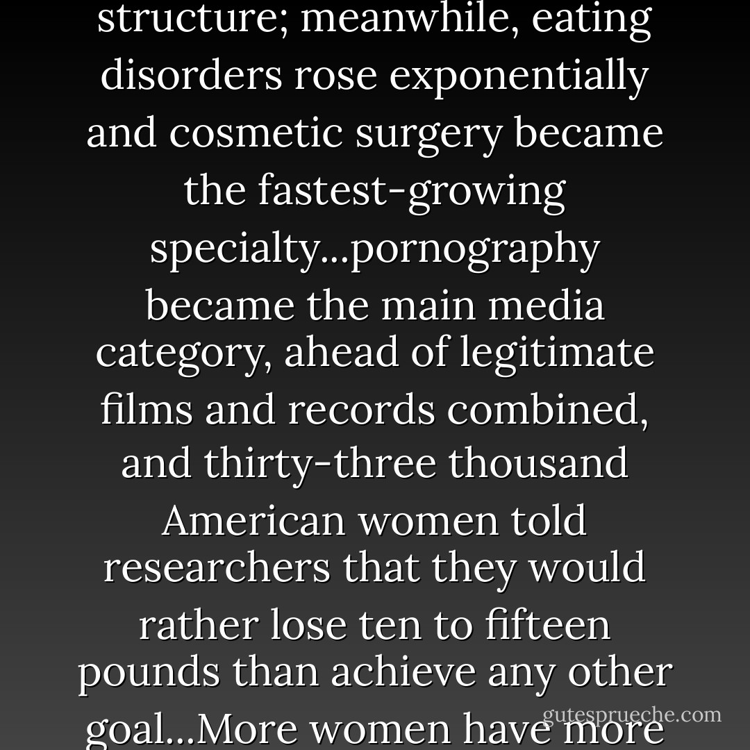 The more legal and material hindrances women have broken through, the more strictly and heavily and cruelly images of female beauty have come to weigh upon us...During the past decade, women breached the power structure; meanwhile, eating disorders rose exponentially and cosmetic surgery became the fastest-growing specialty...pornography became the main media category, ahead of legitimate films and records combined, and thirty-three thousand American women told researchers that they would rather lose ten to fifteen pounds than achieve any other goal...More women have more money and power and scope and legal recognition than we have ever had before; but in terms of how we feel about ourselves physically, we may actually be worse off than our unliberated grandmothers. - Naomi Wolf