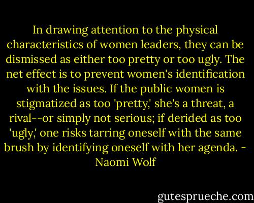 In drawing attention to the physical characteristics of women leaders, they can be dismissed as either too pretty or too ugly. The net effect is to prevent women's identification with the issues. If the public women is stigmatized as too 'pretty,' she's a threat, a rival--or simply not serious; if derided as too 'ugly,' one risks tarring oneself with the same brush by identifying oneself with her agenda. - Naomi Wolf