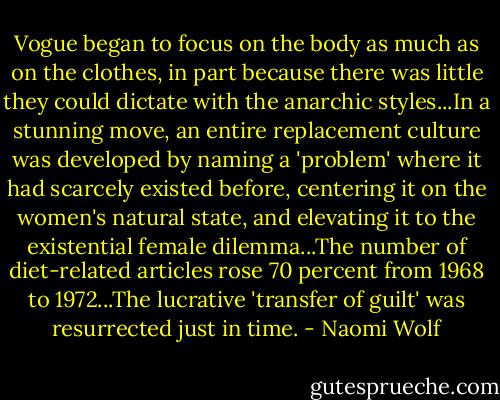 Vogue began to focus on the body as much as on the clothes, in part because there was little they could dictate with the anarchic styles...In a stunning move, an entire replacement culture was developed by naming a 'problem' where it had scarcely existed before, centering it on the women's natural state, and elevating it to the existential female dilemma...The number of diet-related articles rose 70 percent from 1968 to 1972...The lucrative 'transfer of guilt' was resurrected just in time. - Naomi Wolf