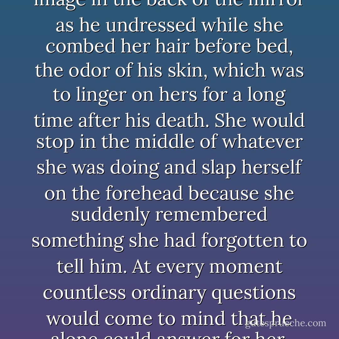 She could not avoid a profound feeling of rancor toward her husband for having left her alone in the middle of the ocean. Everything of his made her cry: his pajamas under the pillow, his slippers that had always looked to her like an invalid’s, the memory of his image in the back of the mirror as he undressed while she combed her hair before bed, the odor of his skin, which was to linger on hers for a long time after his death. She would stop in the middle of whatever she was doing and slap herself on the forehead because she suddenly remembered something she had forgotten to tell him. At every moment countless ordinary questions would come to mind that he alone could answer for her. Once he had told her something that she could not imagine: that amputees suffer pains, cramps, itches, in the leg that is no longer there. That is how she felt without him, feeling his presence where he no longer was. - Gabriel García Márquez