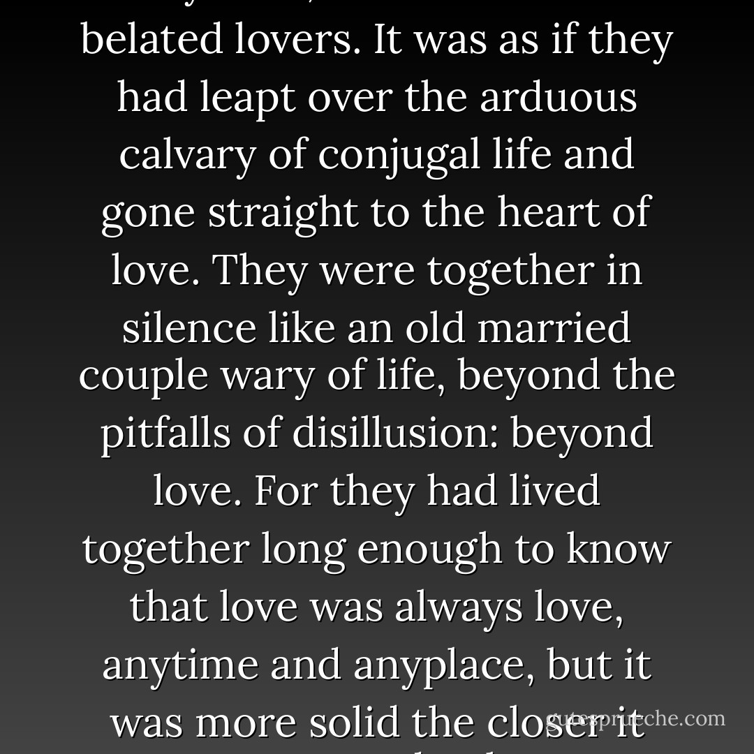 they no longer felt like newlyweds, and even less like belated lovers. It was as if they had leapt over the arduous calvary of conjugal life and gone straight to the heart of love. They were together in silence like an old married couple wary of life, beyond the pitfalls of disillusion: beyond love. For they had lived together long enough to know that love was always love, anytime and anyplace, but it was more solid the closer it came to death. - Gabriel García Márquez