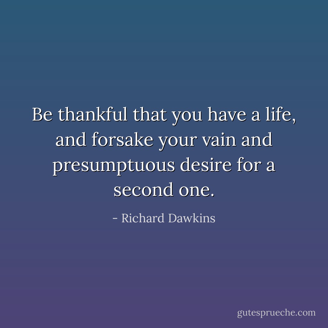 Be thankful that you have a life, and forsake your vain and presumptuous desire for a second one. - Richard Dawkins
