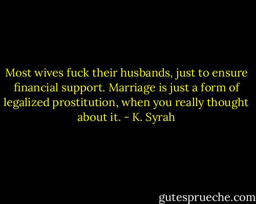 Most wives fuck their husbands, just to ensure financial support. Marriage is just a form of legalized prostitution, when you really thought about it. - K. Syrah