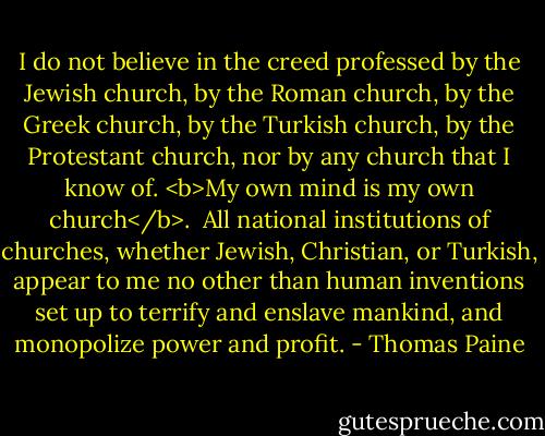 I do not believe in the creed professed by the Jewish church, by the Roman church, by the Greek church, by the Turkish church, by the Protestant church, nor by any church that I know of. <b>My own mind is my own church</b>.<br /><br />All national institutions of churches, whether Jewish, Christian, or Turkish, appear to me no other than human inventions set up to terrify and enslave mankind, and monopolize power and profit. - Thomas Paine