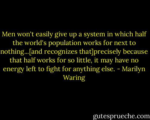 Men won't easily give up a system in which half the world's population works for next to nothing...[and recognizes that]precisely because that half works for so little, it may have no energy left to fight for anything else. - Marilyn Waring