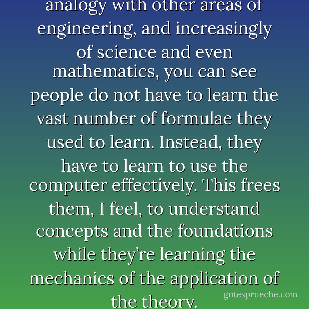 I think actually if you take the analogy with other areas of engineering, and increasingly of science and even mathematics, you can see people do not have to learn the vast number of formulae they used to learn. Instead, they have to learn to use the computer effectively. This frees them, I feel, to understand concepts and the foundations while they’re learning the mechanics of the application of the theory. - C.A.R. Hoare