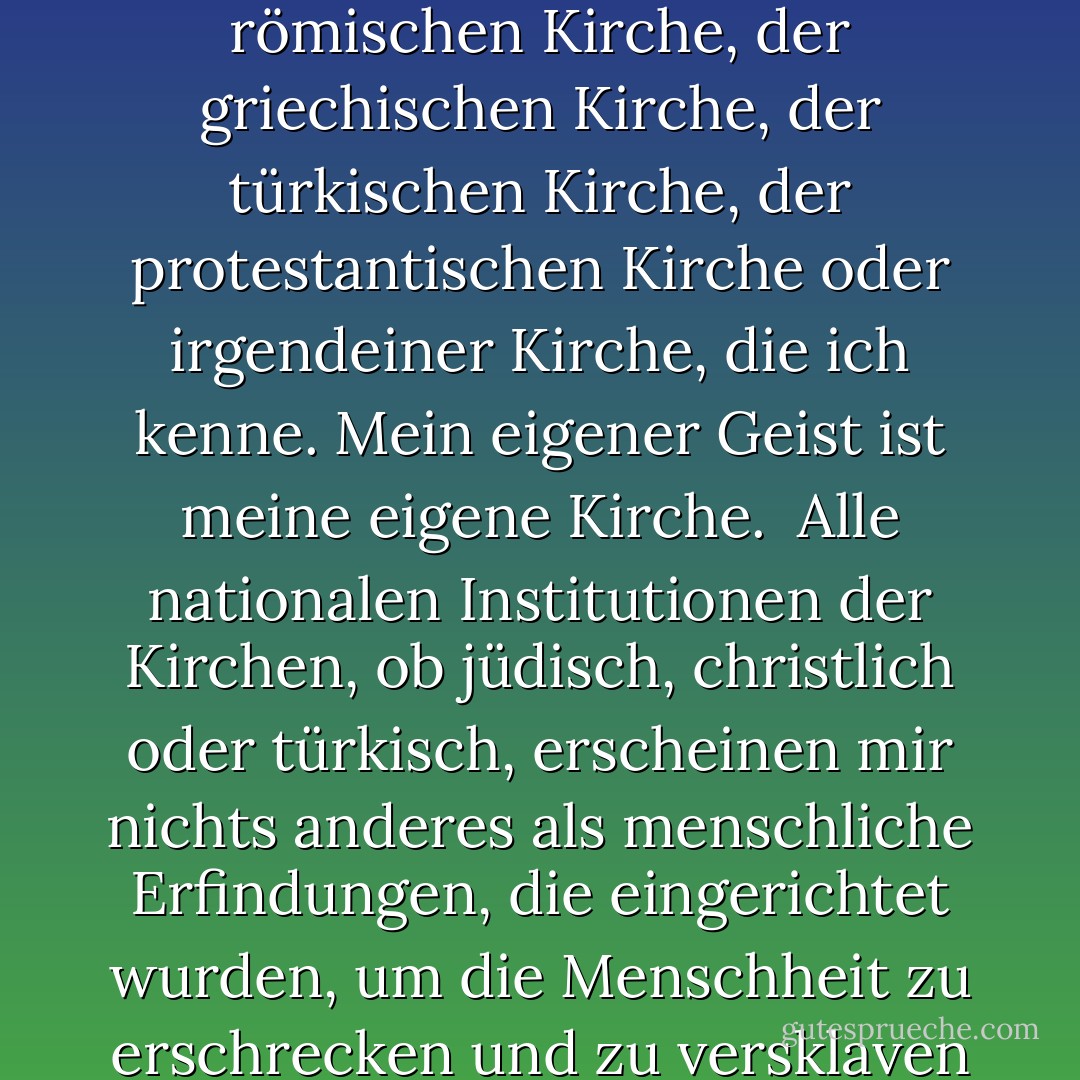 Ich glaube nicht an das Glaubensbekenntnis der jüdischen Kirche, der römischen Kirche, der griechischen Kirche, der türkischen Kirche, der protestantischen Kirche oder irgendeiner Kirche, die ich kenne. <b>Mein eigener Geist ist meine eigene Kirche</b>.<br /><br />Alle nationalen Institutionen der Kirchen, ob jüdisch, christlich oder türkisch, erscheinen mir nichts anderes als menschliche Erfindungen, die eingerichtet wurden, um die Menschheit zu erschrecken und zu versklaven und Macht und Profit zu monopolisieren. - Thomas Paine<