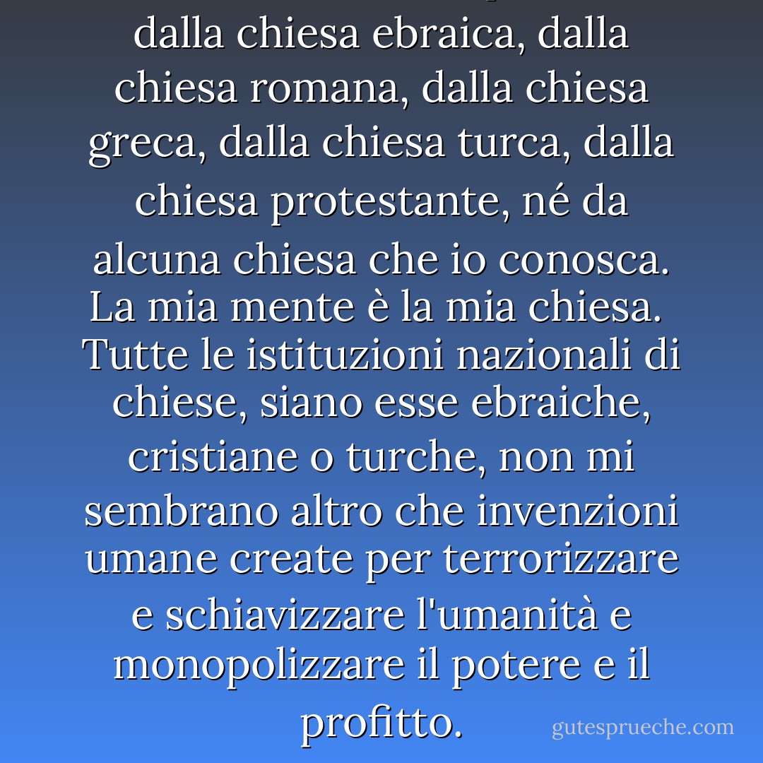 Non credo nel credo professato dalla chiesa ebraica, dalla chiesa romana, dalla chiesa greca, dalla chiesa turca, dalla chiesa protestante, né da alcuna chiesa che io conosca. <b>La mia mente è la mia chiesa</b>.<br /><br />Tutte le istituzioni nazionali di chiese, siano esse ebraiche, cristiane o turche, non mi sembrano altro che invenzioni umane create per terrorizzare e schiavizzare l'umanità e monopolizzare il potere e il profitto. - Thomas Paine