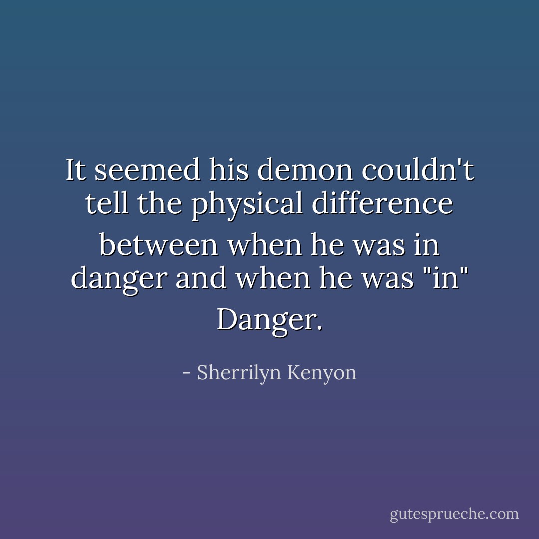 It seemed his demon couldn't tell the physical difference between when he was in danger and when he was "in" Danger. - Sherrilyn Kenyon