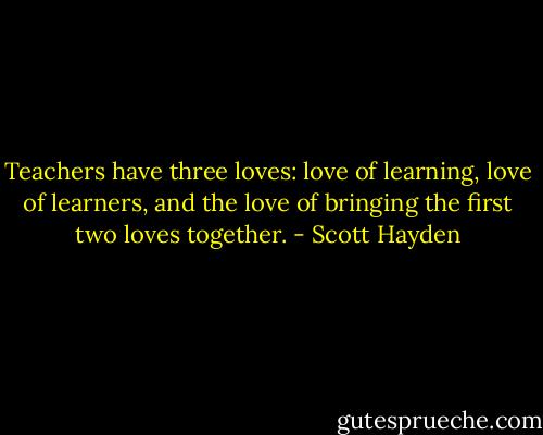 Teachers have three loves: love of learning, love of learners, and the love of bringing the first two loves together. - Scott Hayden