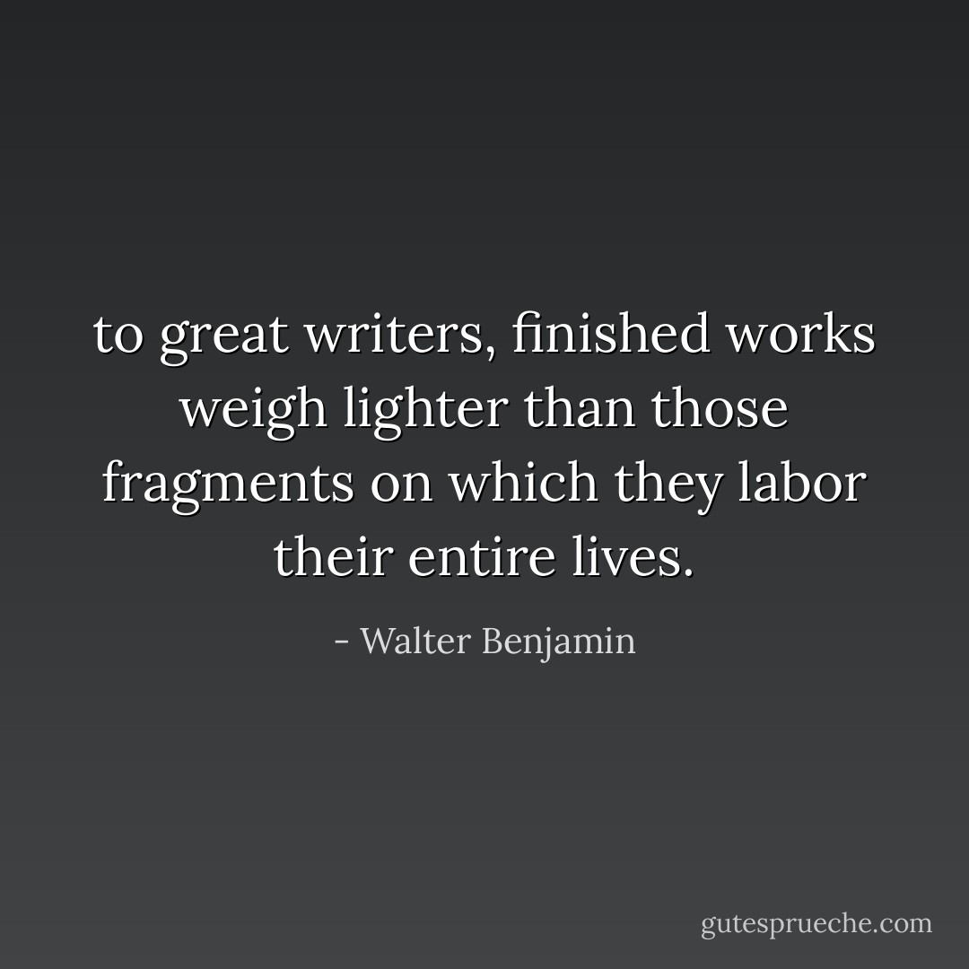to great writers, finished works weigh lighter than those fragments on which they labor their entire lives. - Walter Benjamin