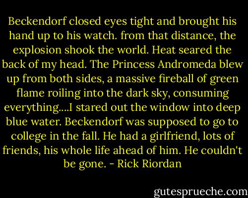 Beckendorf closed eyes tight and brought his hand up to his watch.<br />from that distance, the explosion shook the world. Heat seared the back of my head. The Princess Andromeda blew up from both sides, a massive fireball of<br />green flame roiling into the dark sky, consuming everything....I stared out the window into deep blue water. Beckendorf was supposed to go to college in the fall. He had a girlfriend, lots of friends, his whole life ahead of him. He couldn't be gone. - Rick Riordan