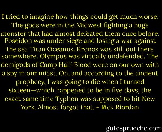 I tried to imagine how things could get much worse. The gods were in the Midwest fighting a huge monster that had almost defeated them once before. Poseidon was under siege and losing a war against the sea Titan Oceanus.<br />Kronos was still out there somewhere. Olympus was virtually undefended. The demigods of Camp Half-Blood were on our own with a spy in our midst.<br />Oh, and according to the ancient prophecy, I was going to die when I turned sixteen—which happened to be in five days, the exact same time Typhon was supposed to hit New York. Almost forgot that. - Rick Riordan