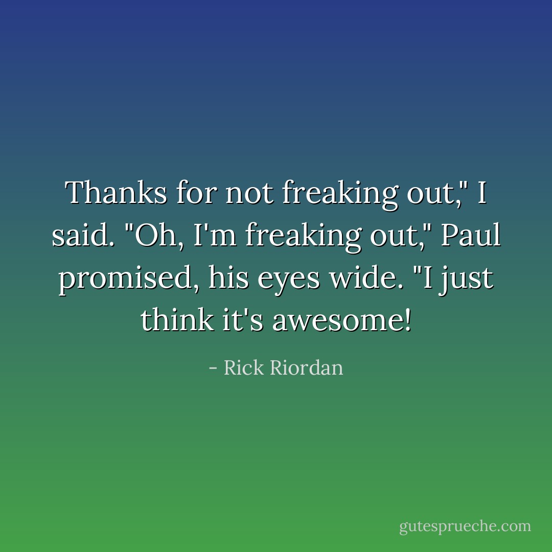 Thanks for not freaking out," I said.<br />"Oh, I'm freaking out," Paul promised, his eyes wide. "I just think it's awesome! - Rick Riordan