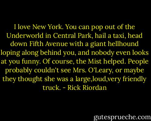 I love New York. You can pop out of the Underworld in Central Park, hail a taxi, head down Fifth Avenue with a giant hellhound loping along behind you, and nobody even looks at you funny.<br />Of course, the Mist helped. People probably couldn't see Mrs. O'Leary, or maybe they thought she was a large,loud,very friendly truck. - Rick Riordan
